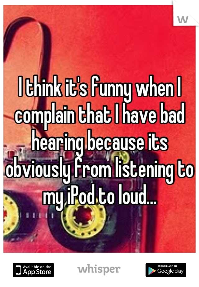 I think it's funny when I complain that I have bad hearing because its obviously from listening to my iPod to loud...