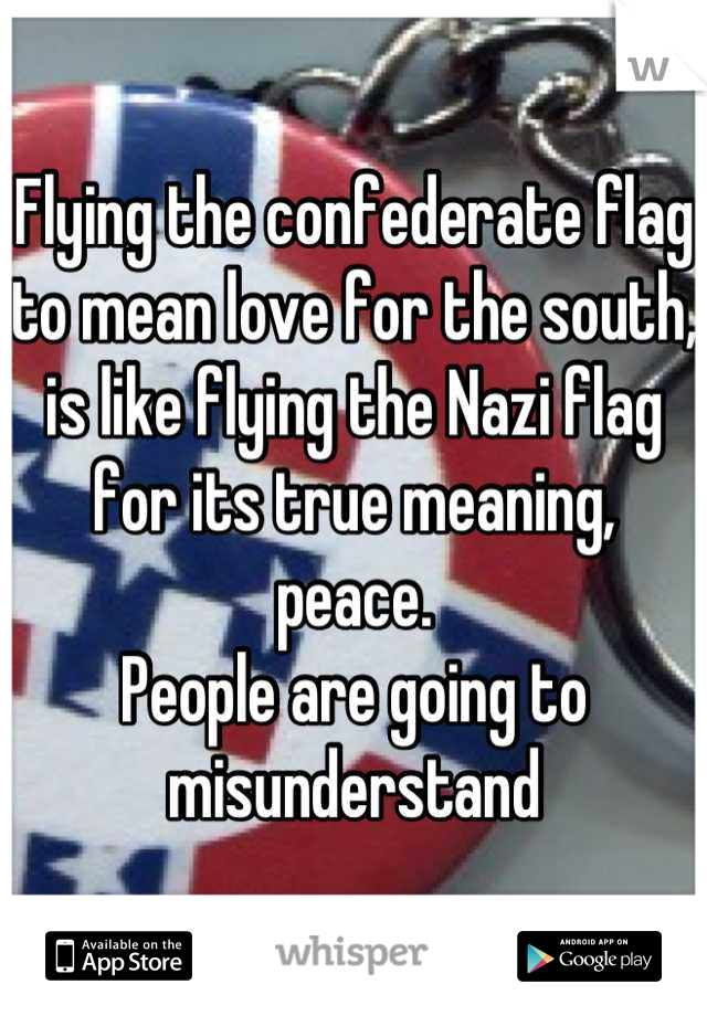 Flying the confederate flag to mean love for the south, is like flying the Nazi flag for its true meaning, peace.
People are going to misunderstand