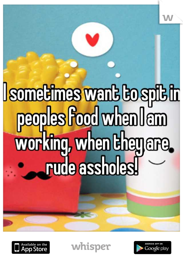 I sometimes want to spit in peoples food when I am working, when they are rude assholes!