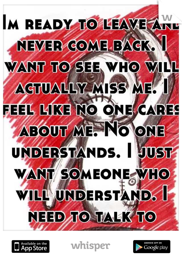 Im ready to leave and never come back. I want to see who will actually miss me. I feel like no one cares about me. No one understands. I just want someone who will understand. I need to talk to someone