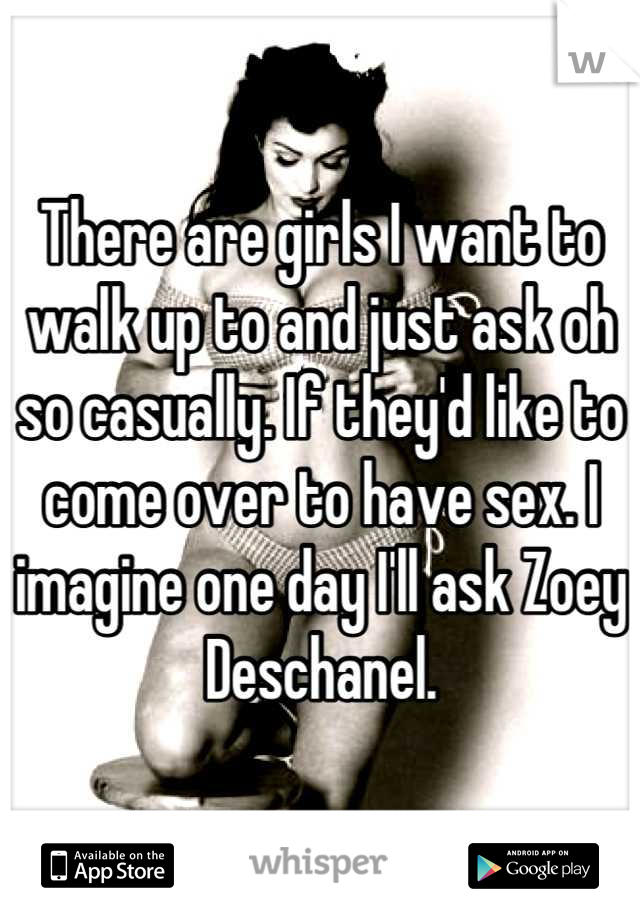 There are girls I want to walk up to and just ask oh so casually. If they'd like to come over to have sex. I imagine one day I'll ask Zoey Deschanel.