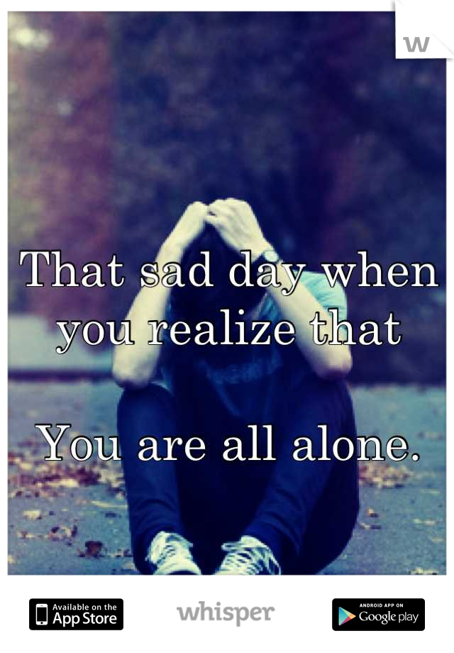
That sad day when you realize that

You are all alone.