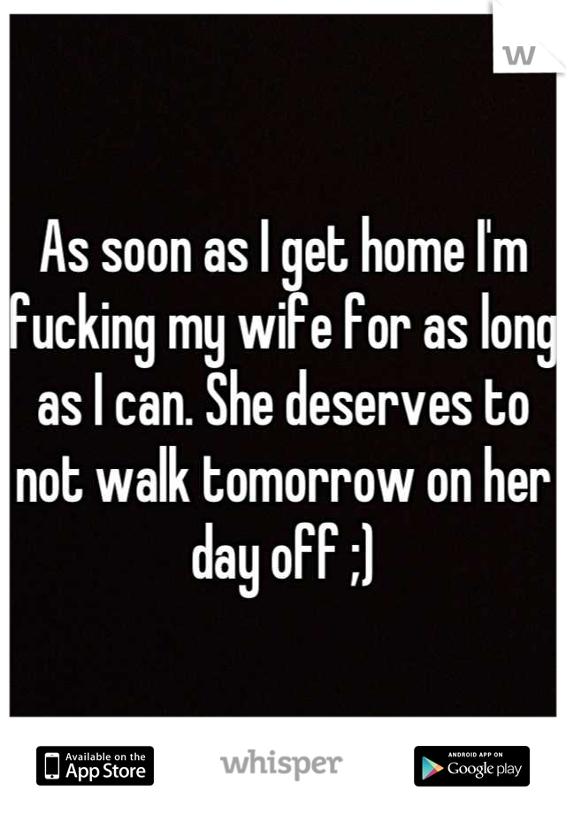As soon as I get home I'm fucking my wife for as long as I can. She deserves to not walk tomorrow on her day off ;)