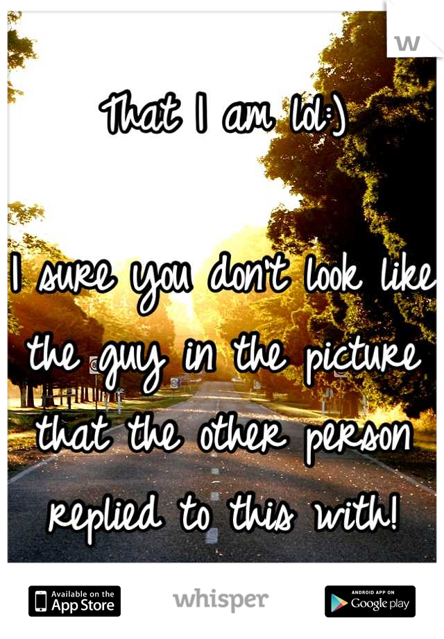 That I am lol:)

I sure you don't look like the guy in the picture that the other person replied to this with!