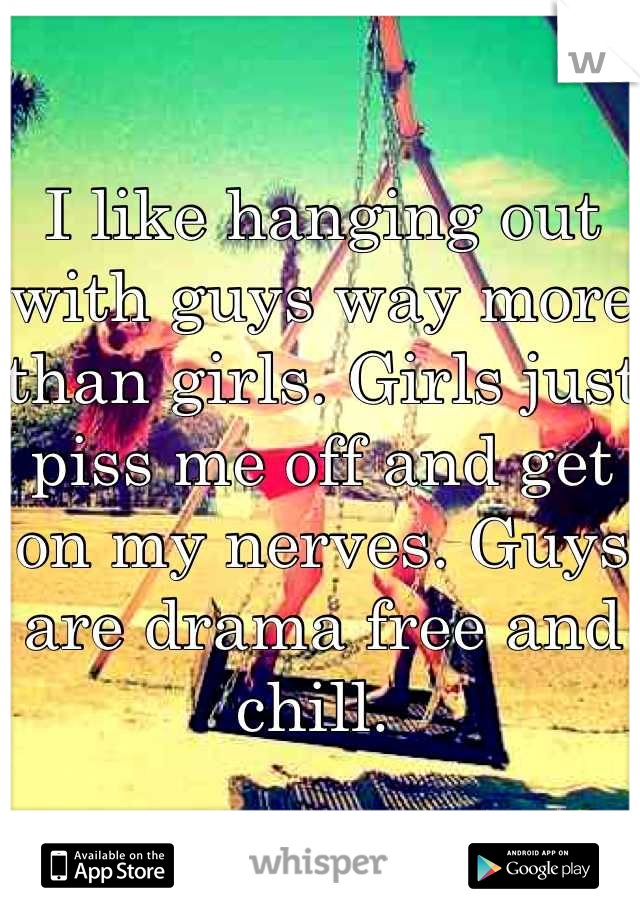 I like hanging out with guys way more than girls. Girls just piss me off and get on my nerves. Guys are drama free and chill. 