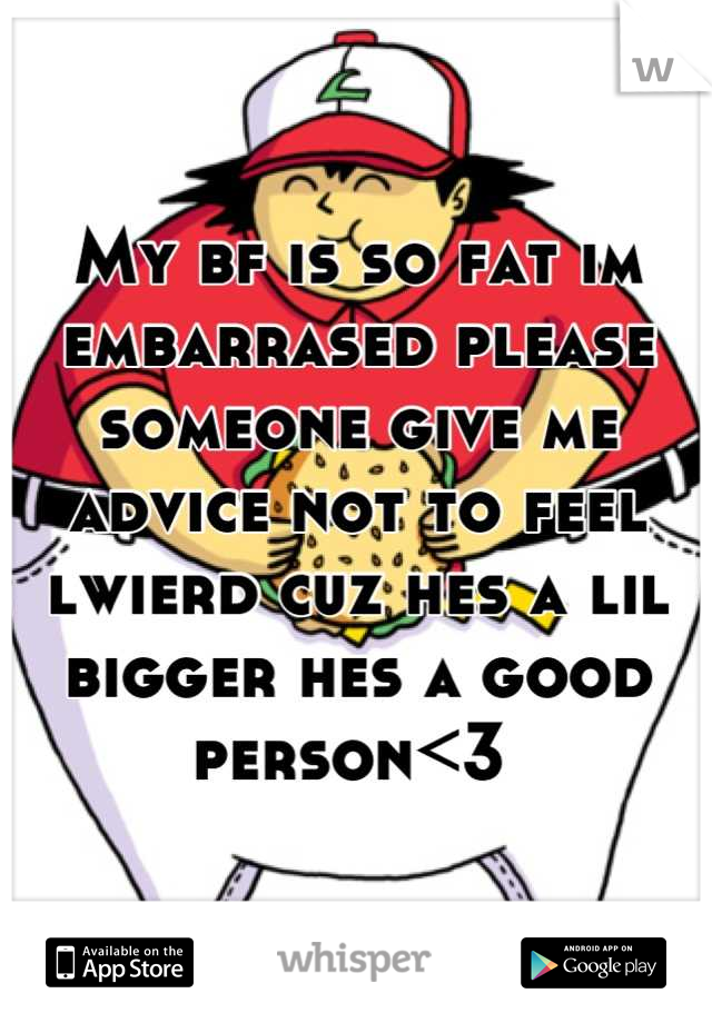 My bf is so fat im embarrased please someone give me advice not to feel lwierd cuz hes a lil bigger hes a good person<3 