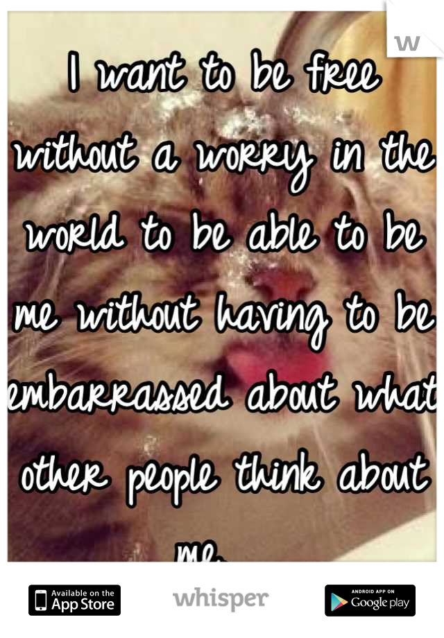 I want to be free without a worry in the world to be able to be me without having to be embarrassed about what other people think about me.  