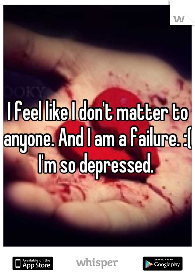 I feel like I don't matter to anyone. And I am a failure. :( I'm so depressed. 