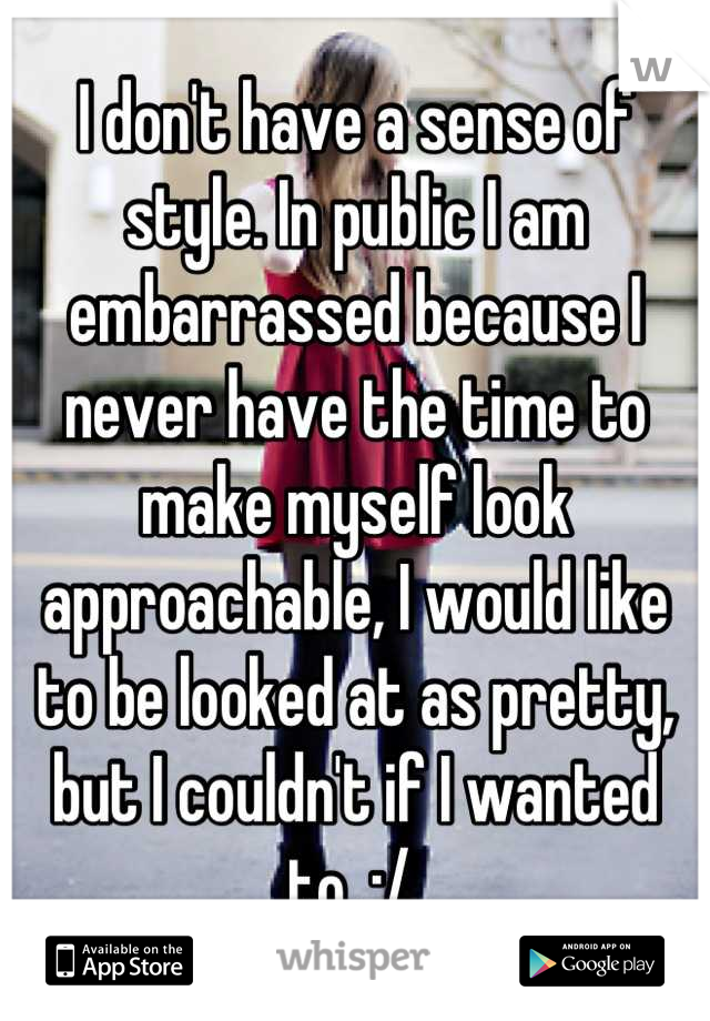 I don't have a sense of style. In public I am embarrassed because I never have the time to make myself look approachable, I would like to be looked at as pretty, but I couldn't if I wanted to. :/ 