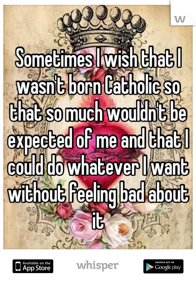 Sometimes I wish that I wasn't born Catholic so that so much wouldn't be expected of me and that I could do whatever I want without feeling bad about it