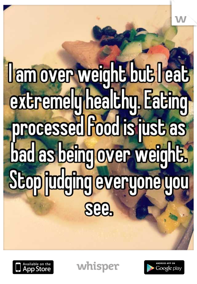 I am over weight but I eat extremely healthy. Eating processed food is just as bad as being over weight. Stop judging everyone you see.