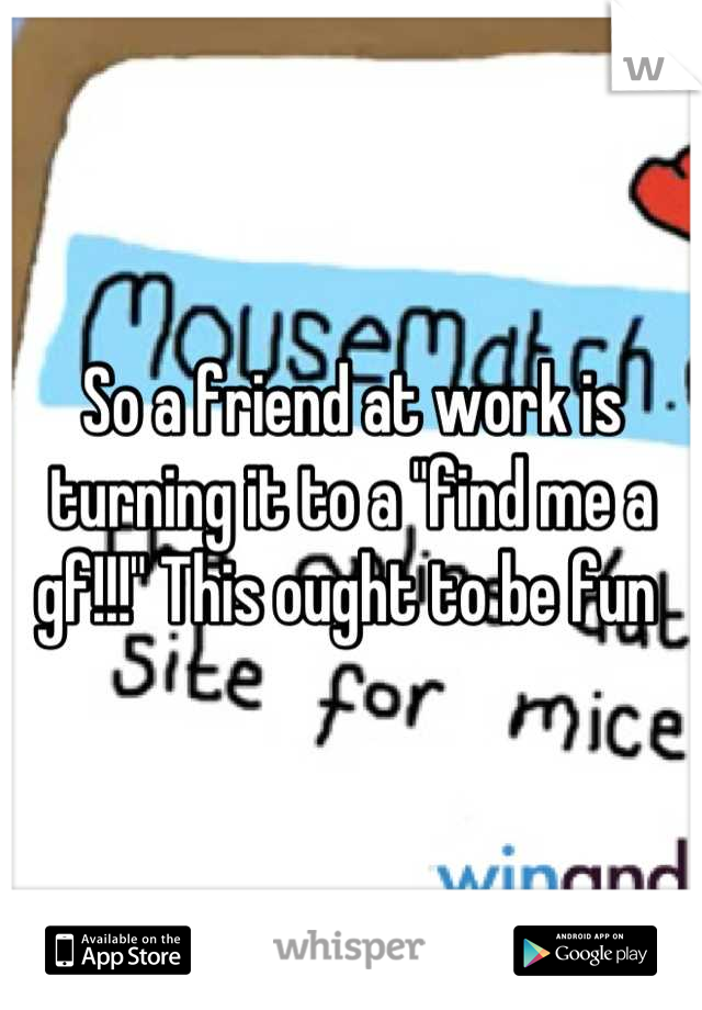 So a friend at work is turning it to a "find me a gf!!!" This ought to be fun 
