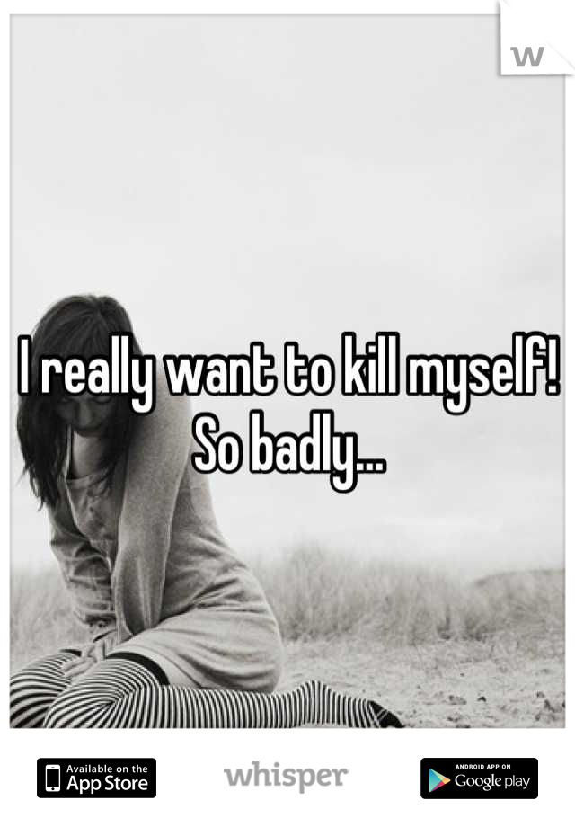 I really want to kill myself! So badly...