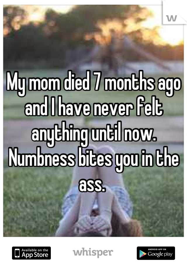 My mom died 7 months ago and I have never felt anything until now. Numbness bites you in the ass. 