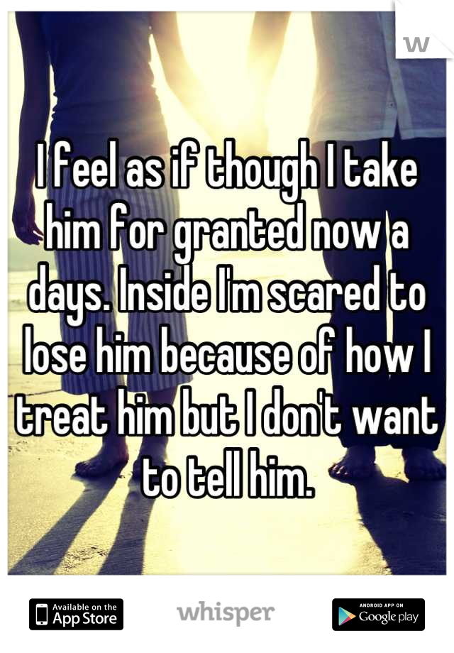 I feel as if though I take him for granted now a days. Inside I'm scared to lose him because of how I treat him but I don't want to tell him.