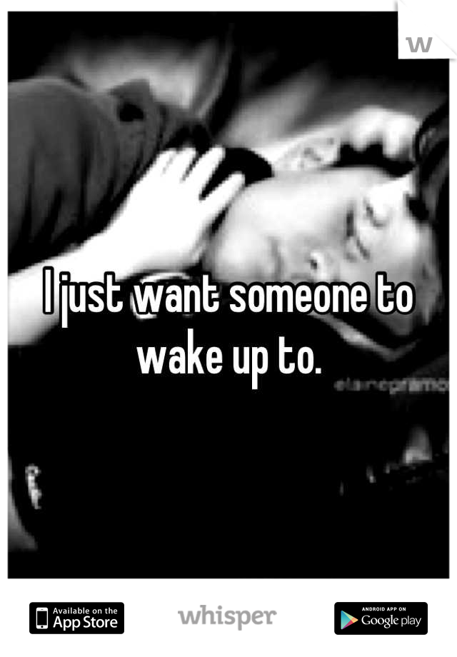 I just want someone to wake up to.