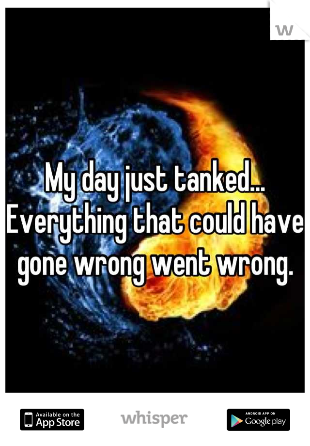 My day just tanked... Everything that could have gone wrong went wrong.