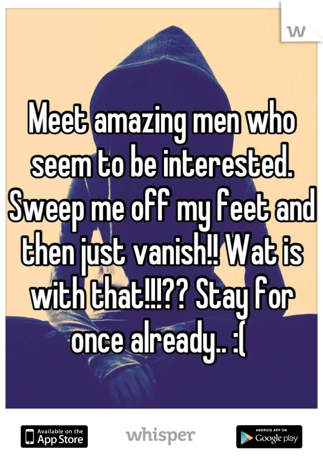 Meet amazing men who seem to be interested. Sweep me off my feet and then just vanish!! Wat is with that!!!?? Stay for once already.. :( 