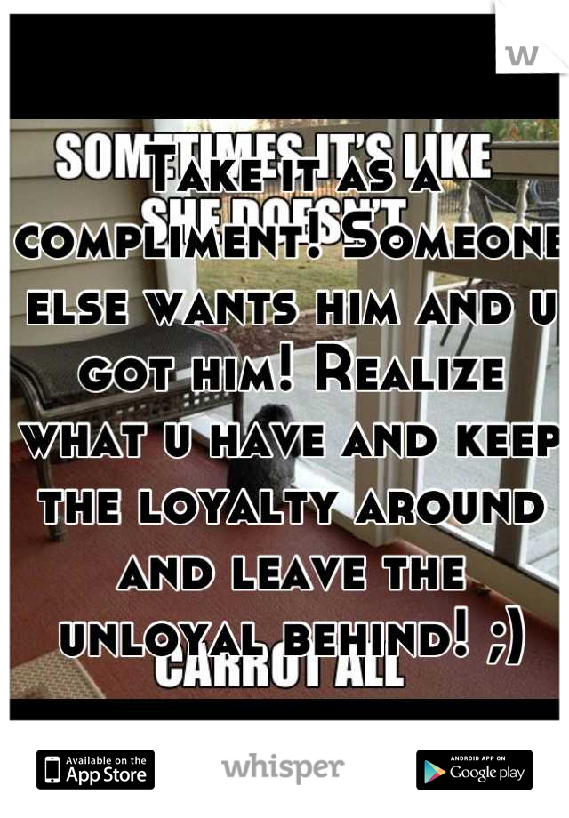 Take it as a compliment! Someone else wants him and u got him! Realize what u have and keep the loyalty around and leave the unloyal behind! ;)