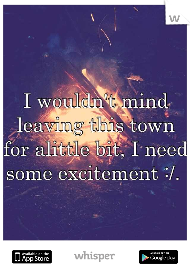 I wouldn't mind leaving this town for alittle bit, I need some excitement :/. 