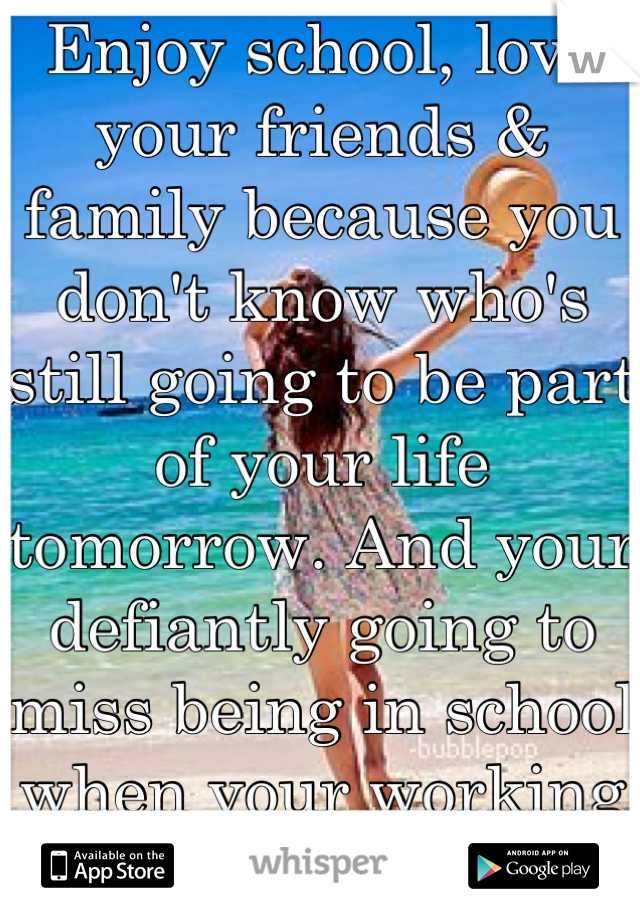 Enjoy school, love your friends & family because you don't know who's still going to be part of your life tomorrow. And your defiantly going to miss being in school when your working 40+ hours a week. 