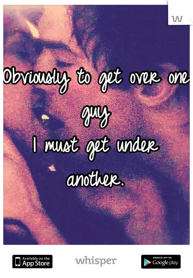 Obviously to get over one guy
I must get under another.