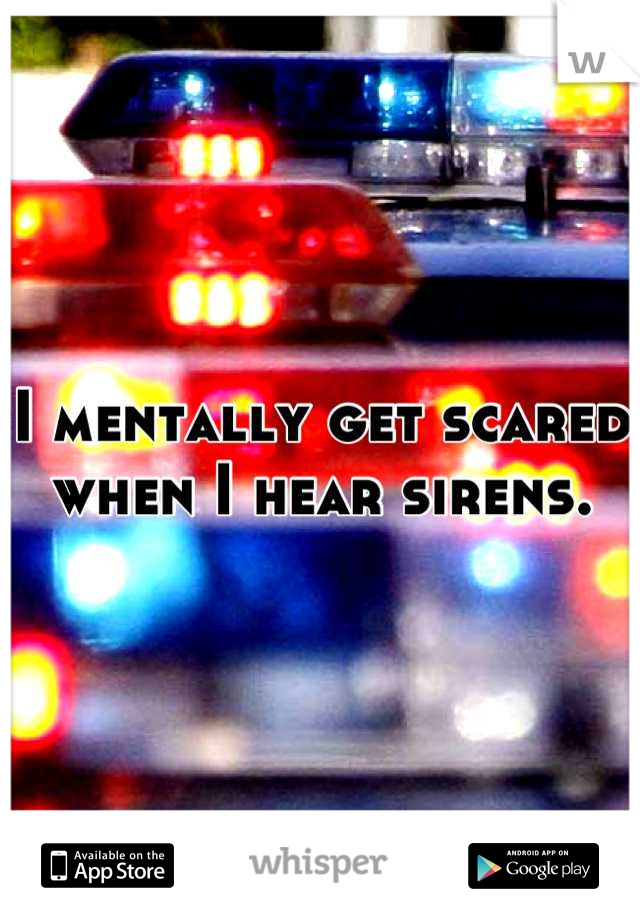 I mentally get scared when I hear sirens.