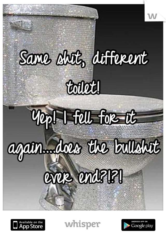 Same shit, different toilet! 
Yep! I fell for it again....does the bullshit ever end?!?!