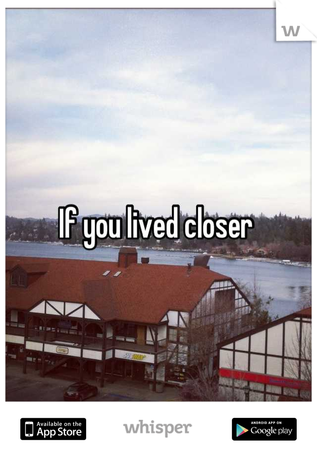 If you lived closer 