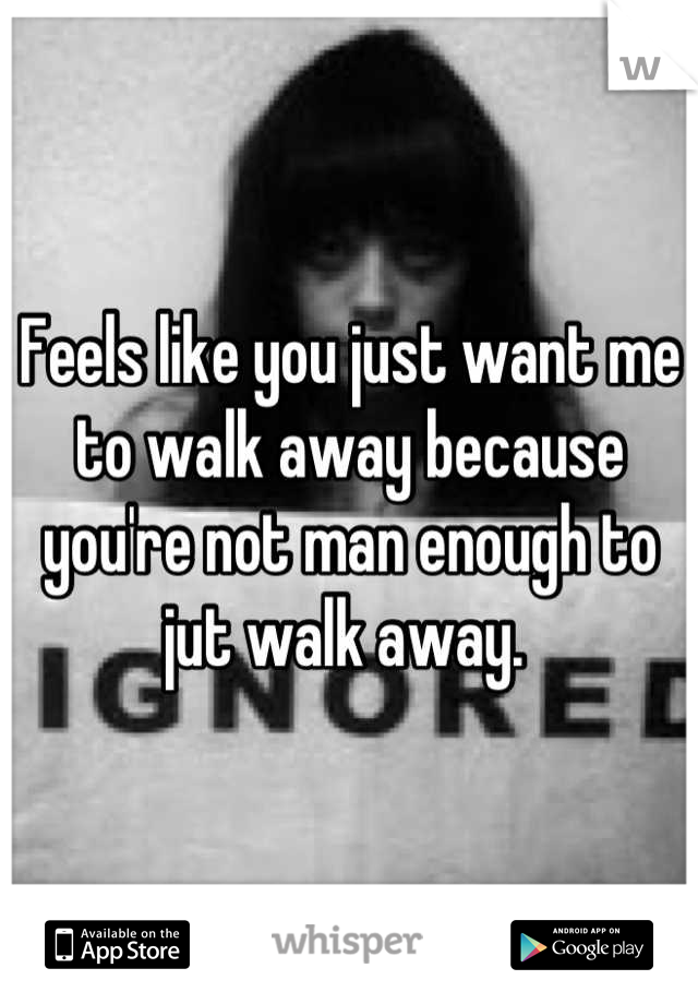 Feels like you just want me to walk away because you're not man enough to jut walk away. 