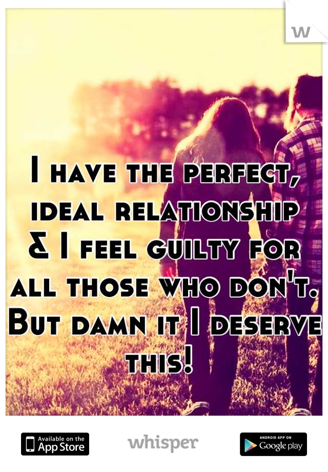 I have the perfect, ideal relationship 
& I feel guilty for all those who don't. But damn it I deserve this! 