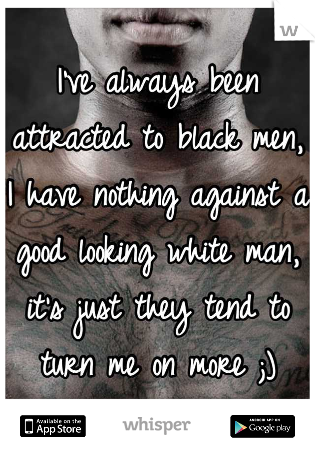 I've always been attracted to black men, I have nothing against a good looking white man, it's just they tend to turn me on more ;)