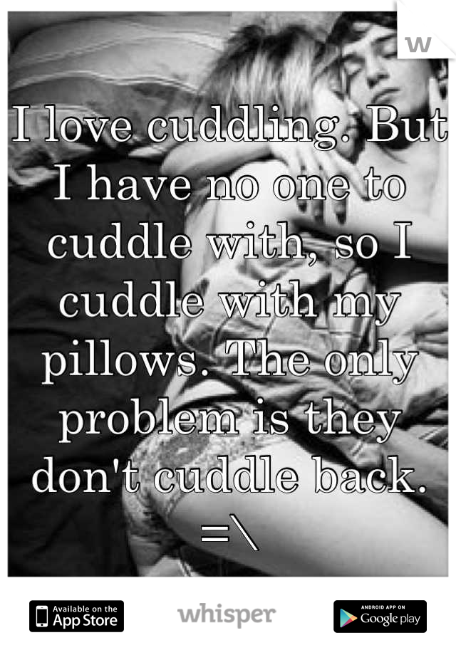 I love cuddling. But I have no one to cuddle with, so I cuddle with my pillows. The only problem is they don't cuddle back. =\