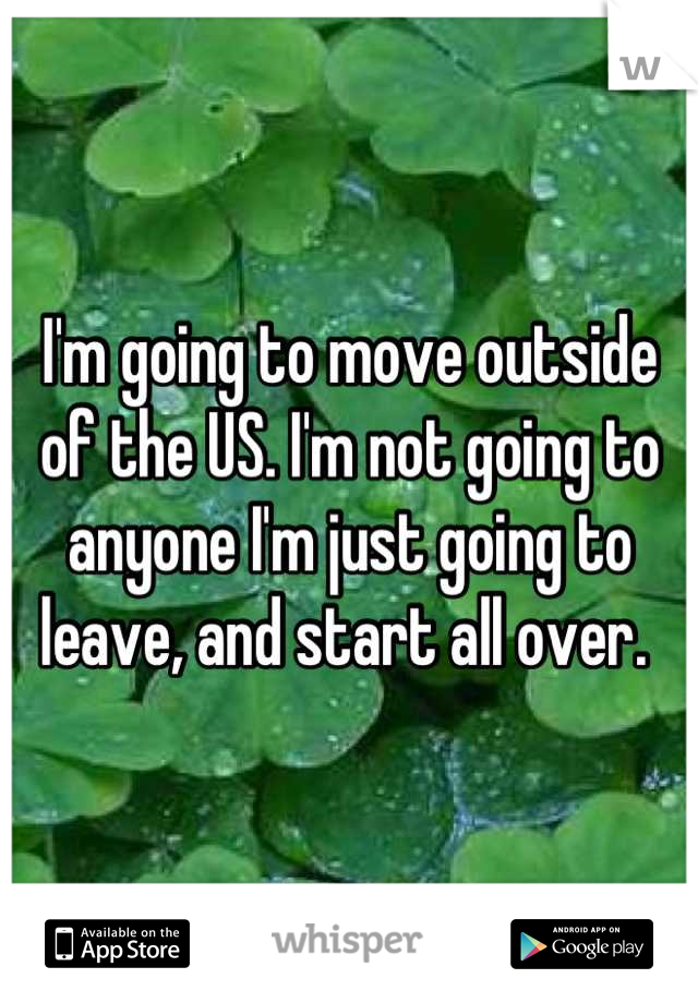 I'm going to move outside of the US. I'm not going to anyone I'm just going to leave, and start all over. 