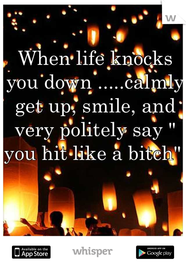 When life knocks you down .....calmly get up, smile, and very politely say " you hit like a bitch" 