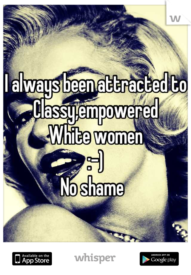 I always been attracted to
Classy,empowered 
White women 
:-)
No shame  