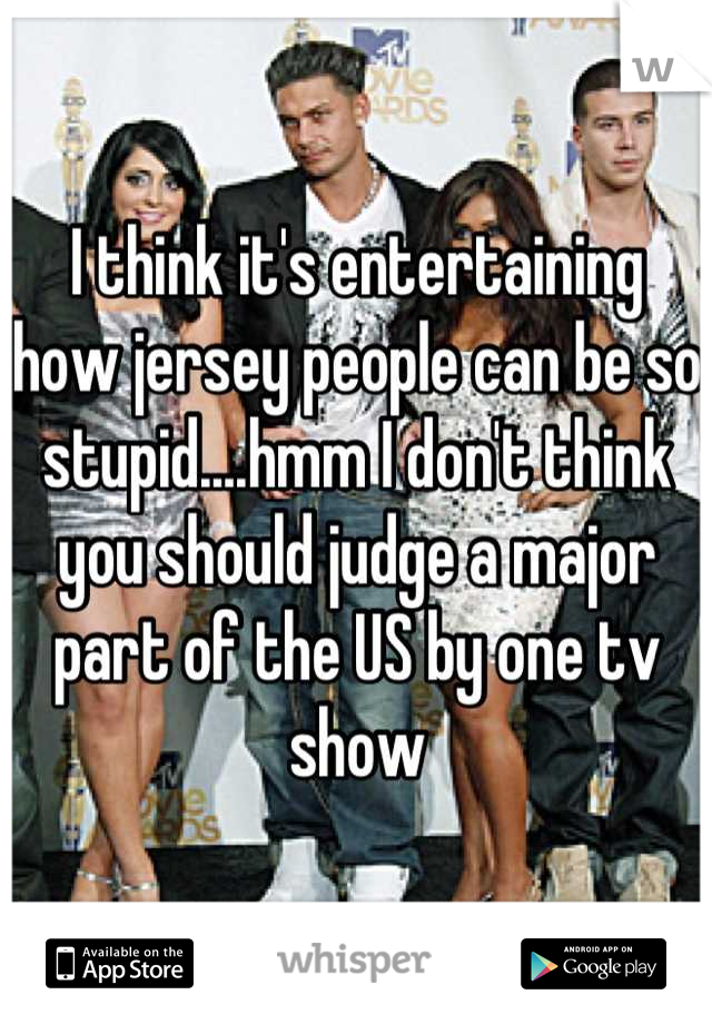 I think it's entertaining how jersey people can be so stupid....hmm I don't think you should judge a major part of the US by one tv show