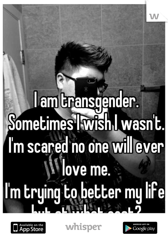 I am transgender. 
Sometimes I wish I wasn't. 
I'm scared no one will ever love me. 
I'm trying to better my life, but at what cost?
