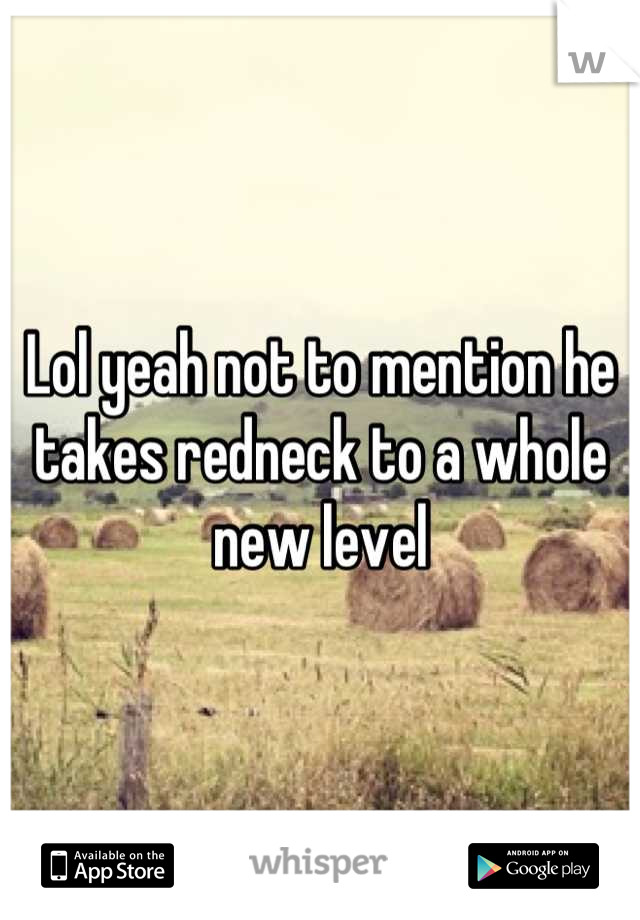 Lol yeah not to mention he takes redneck to a whole new level