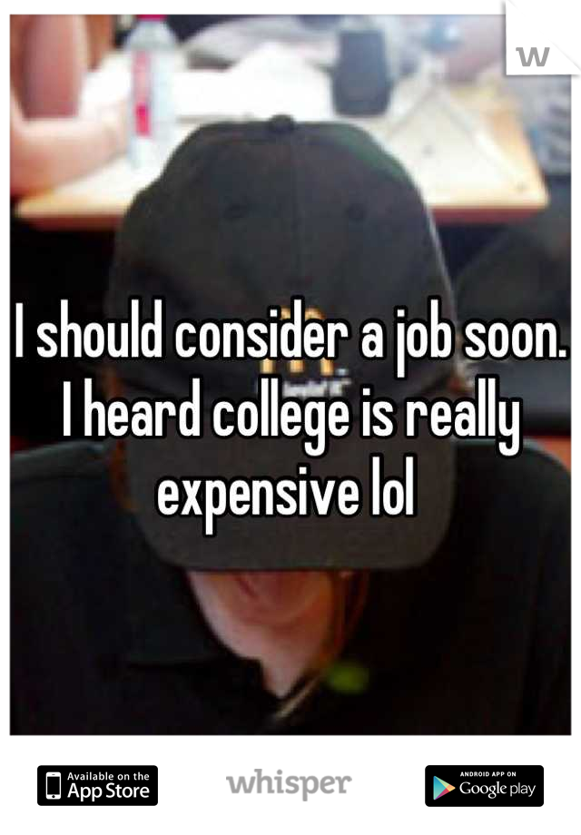 I should consider a job soon. I heard college is really expensive lol 