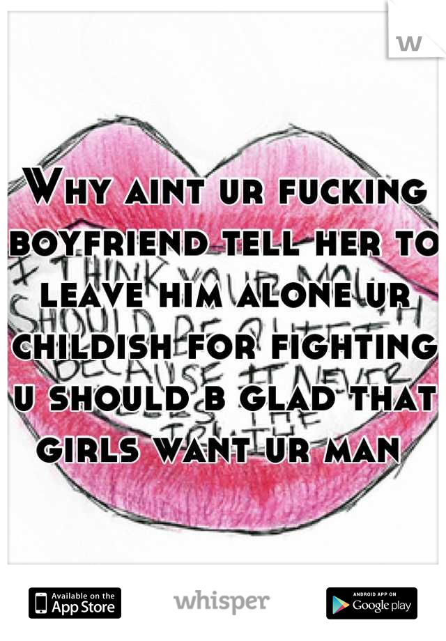 Why aint ur fucking boyfriend tell her to leave him alone ur childish for fighting u should b glad that girls want ur man 