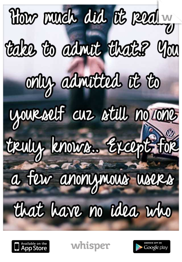 How much did it really take to admit that.? You only admitted it to yourself cuz still no one truly knows.. Except for a few anonymous users that have no idea who you are.