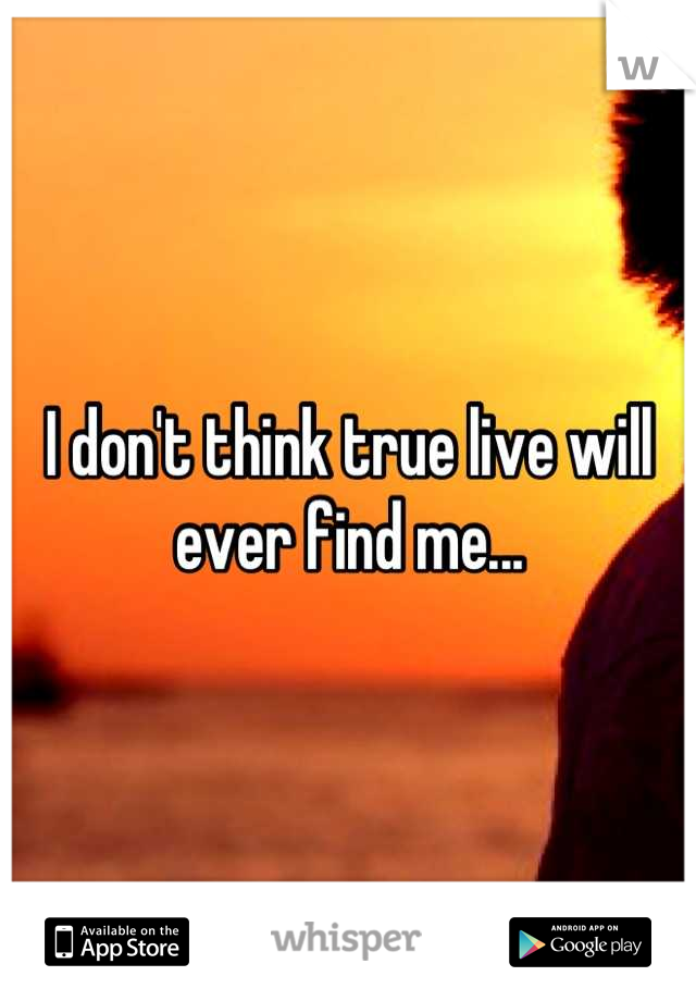 I don't think true live will ever find me...