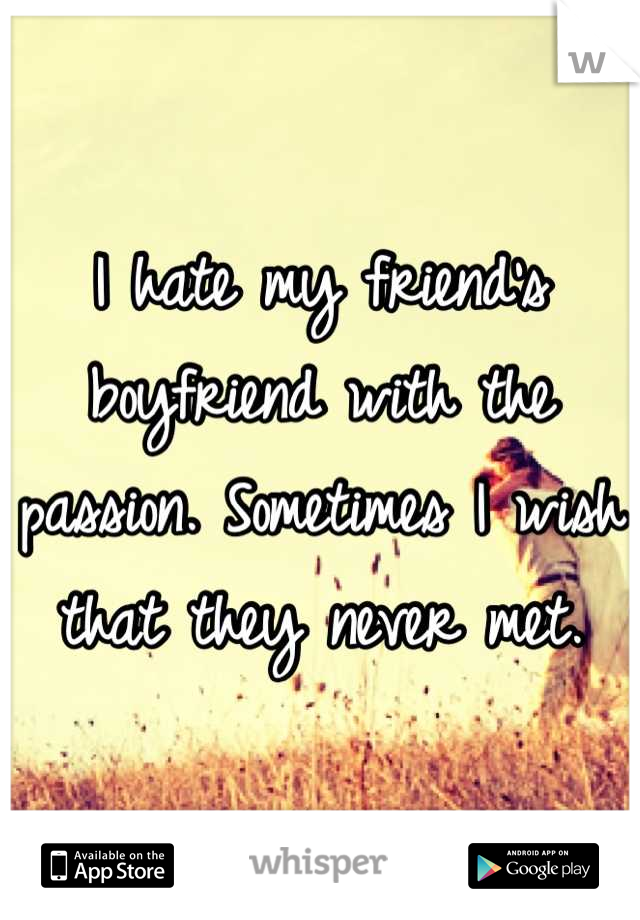 I hate my friend's boyfriend with the passion. Sometimes I wish that they never met.