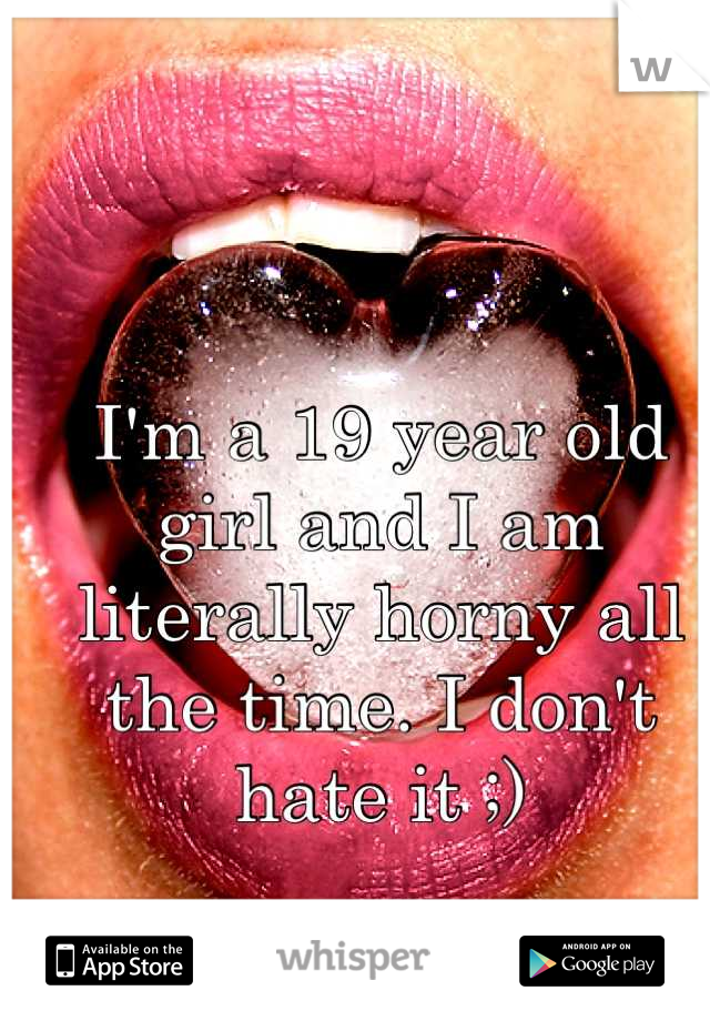 I'm a 19 year old girl and I am literally horny all the time. I don't hate it ;)