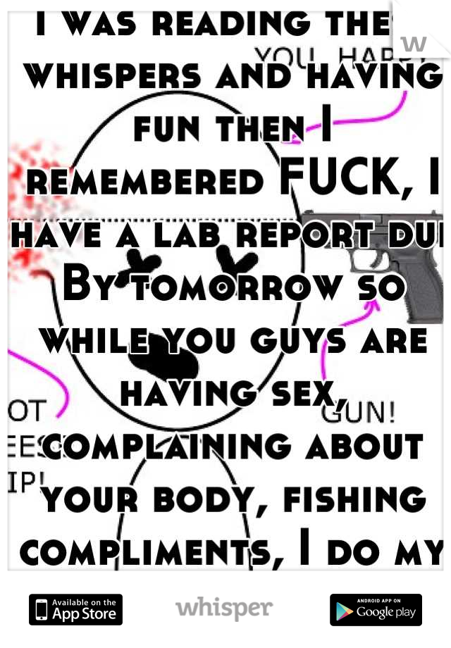 i was reading these whispers and having fun then I remembered FUCK, I have a lab report due By tomorrow so while you guys are having sex, complaining about your body, fishing compliments, I do my lab:|