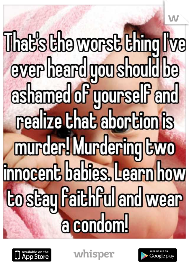 That's the worst thing I've ever heard you should be ashamed of yourself and realize that abortion is murder! Murdering two innocent babies. Learn how to stay faithful and wear a condom!