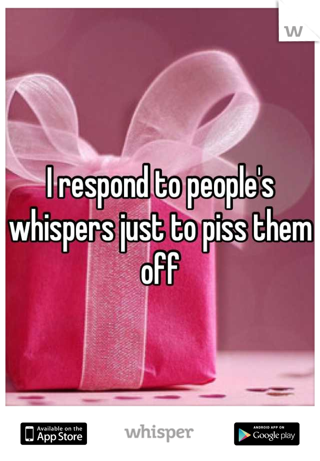 I respond to people's whispers just to piss them off