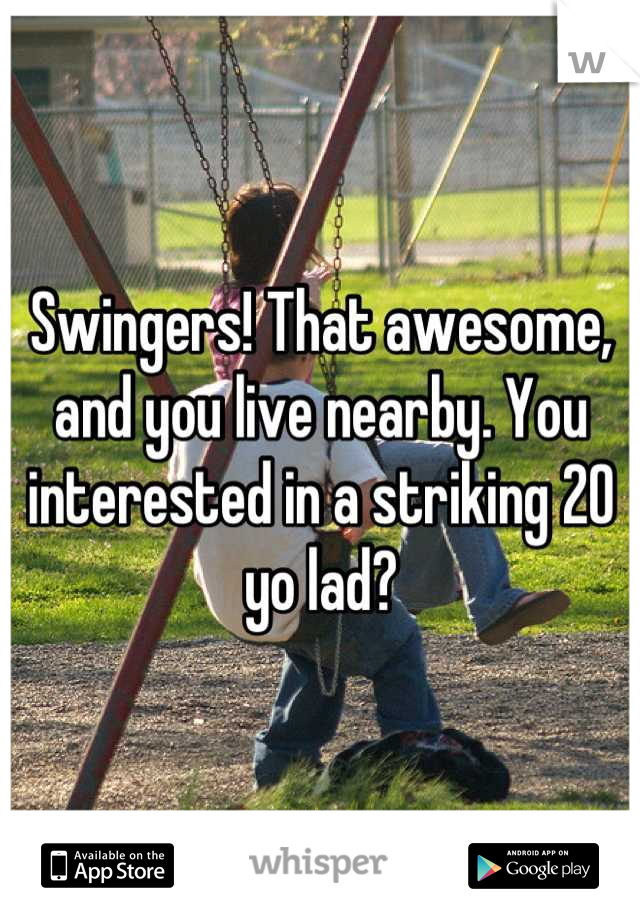 Swingers! That awesome, and you live nearby. You interested in a striking 20 yo lad?