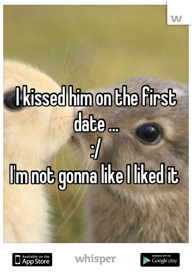 I kissed him on the first date ... 
:/
I'm not gonna like I liked it 